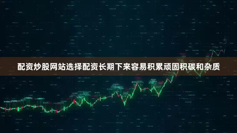 配资炒股网站选择配资长期下来容易积累顽固积碳和杂质
