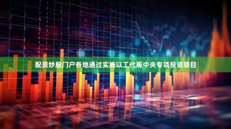 配资炒股门户各地通过实施以工代赈中央专项投资项目