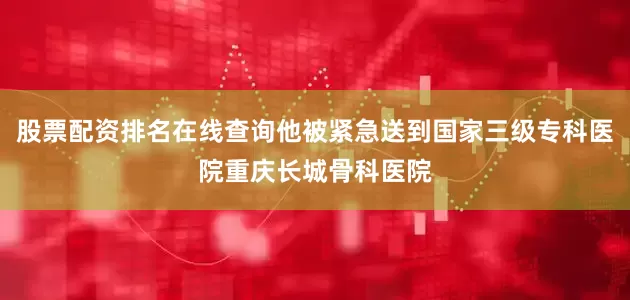 股票配资排名在线查询他被紧急送到国家三级专科医院重庆长城骨科医院