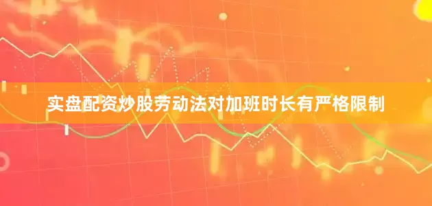 实盘配资炒股劳动法对加班时长有严格限制