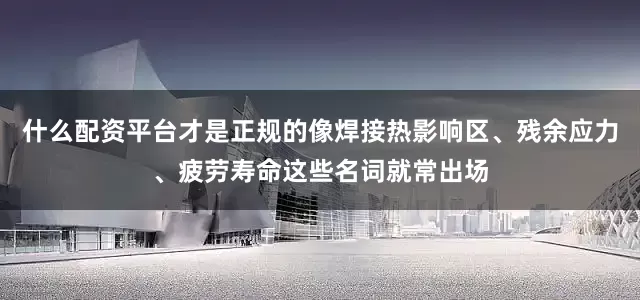 什么配资平台才是正规的像焊接热影响区、残余应力、疲劳寿命这些名词就常出场