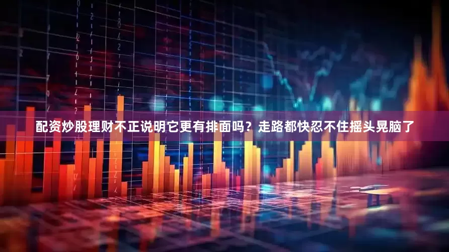 配资炒股理财不正说明它更有排面吗？走路都快忍不住摇头晃脑了