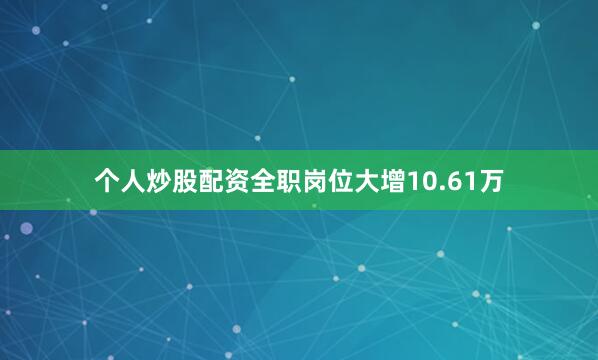 个人炒股配资全职岗位大增10.61万