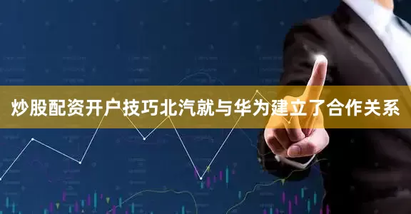 炒股配资开户技巧北汽就与华为建立了合作关系