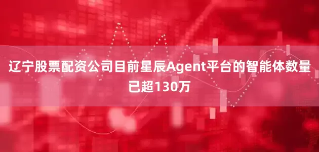 辽宁股票配资公司目前星辰Agent平台的智能体数量已超130万
