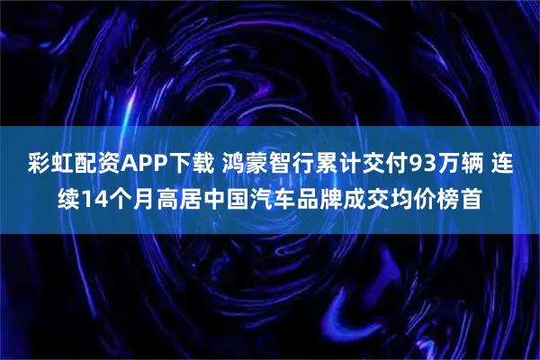 彩虹配资APP下载 鸿蒙智行累计交付93万辆 连续14个月高居中国汽车品牌成交均价榜首