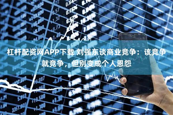杠杆配资网APP下载 刘强东谈商业竞争：该竞争就竞争，但别变成个人恩怨