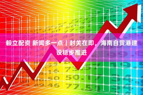 毅立配资 新闻多一点｜封关在即，海南自贸港建设稳步推进