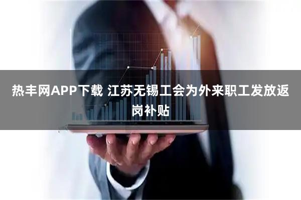 热丰网APP下载 江苏无锡工会为外来职工发放返岗补贴