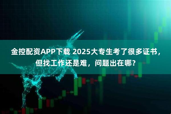 金控配资APP下载 2025大专生考了很多证书，但找工作还是难，问题出在哪？