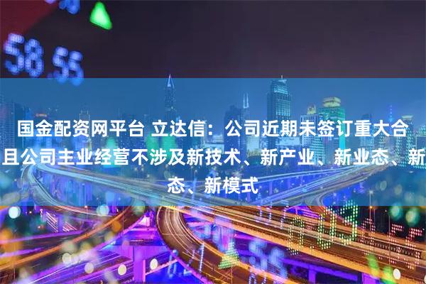国金配资网平台 立达信:公司近期未签订重大合同,且公司主业经营不涉及新技术、新产业、新业态、新模式