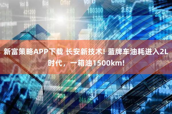 新富策略APP下载 长安新技术! 蓝牌车油耗进入2L时代，一箱油1500km!