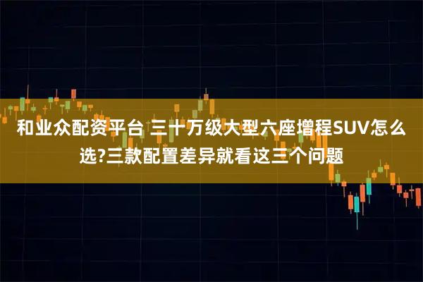 和业众配资平台 三十万级大型六座增程SUV怎么选?三款配置差异就看这三个问题