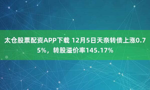 太仓股票配资APP下载 12月5日天奈转债上涨0.75%,转股溢价率145.17%