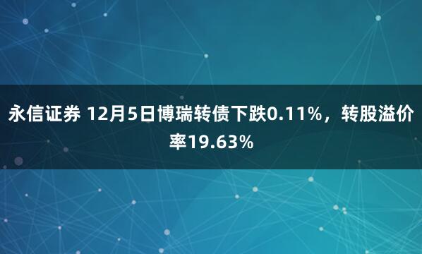 永信证券 12月5日博瑞转债下跌0.11%，转股溢价率19.63%