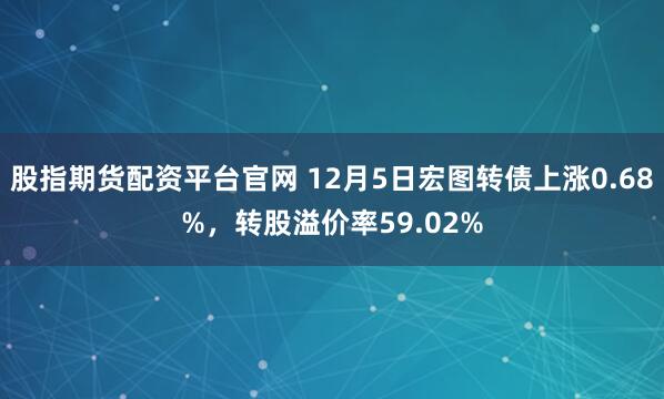 股指期货配资平台官网 12月5日宏图转债上涨0.68%，转股溢价率59.02%