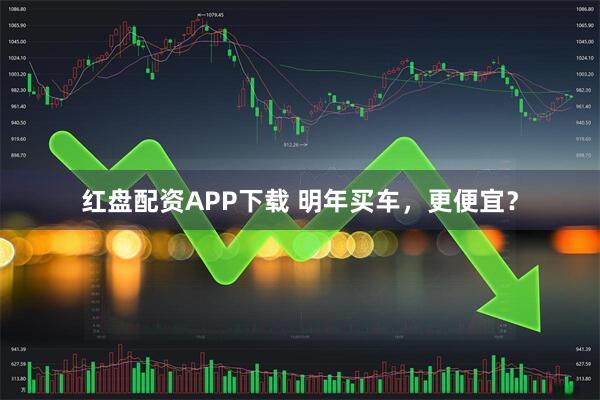 红盘配资APP下载 明年买车,更便宜?