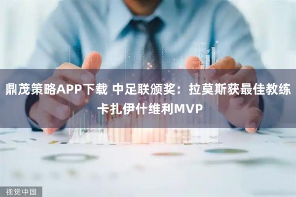 鼎茂策略APP下载 中足联颁奖:拉莫斯获最佳教练 卡扎伊什维利MVP