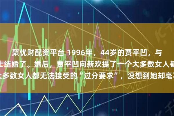 聚优财配资平台 1996年，44岁的贾平凹，与小自己17岁的漂亮女护士结婚了。婚后，贾平凹向新欢提了一个大多数女人都无法接受的“过分要求”，没想到她却毫不犹豫地答应了