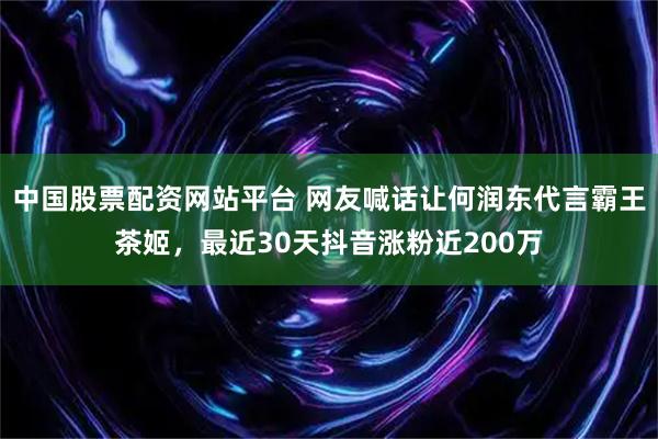 中国股票配资网站平台 网友喊话让何润东代言霸王茶姬，最近30天抖音涨粉近200万