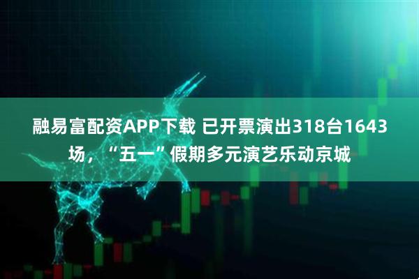 融易富配资APP下载 已开票演出318台1643场，“五一”假期多元演艺乐动京城