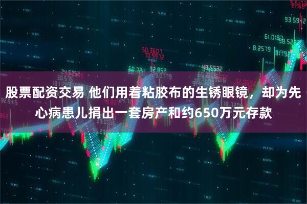 股票配资交易 他们用着粘胶布的生锈眼镜，却为先心病患儿捐出一套房产和约650万元存款
