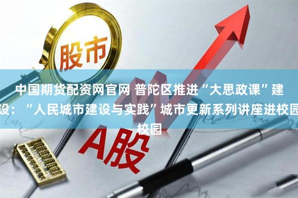 中国期货配资网官网 普陀区推进“大思政课”建设：“人民城市建设与实践”城市更新系列讲座进校园