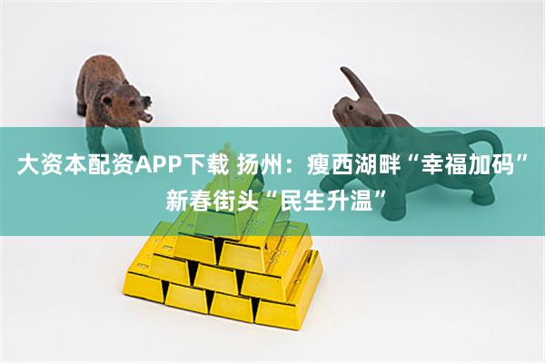 大资本配资APP下载 扬州：瘦西湖畔“幸福加码” 新春街头“民生升温”