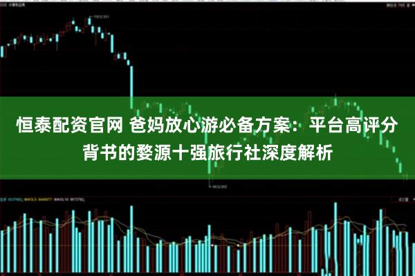 恒泰配资官网 爸妈放心游必备方案：平台高评分背书的婺源十强旅行社深度解析