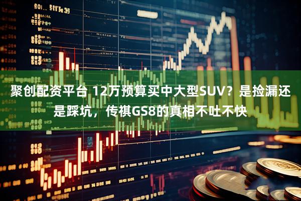 聚创配资平台 12万预算买中大型SUV？是捡漏还是踩坑，传祺GS8的真相不吐不快