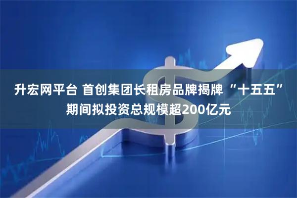 升宏网平台 首创集团长租房品牌揭牌 “十五五”期间拟投资总规模超200亿元