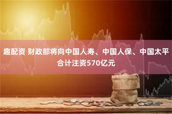 趣配资 财政部将向中国人寿、中国人保、中国太平合计注资570亿元