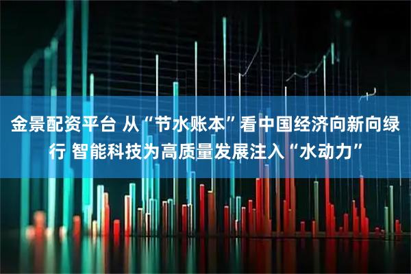 金景配资平台 从“节水账本”看中国经济向新向绿行 智能科技为高质量发展注入“水动力”